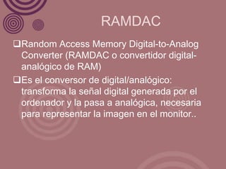 RAMDAC
Random Access Memory Digital-to-Analog
 Converter (RAMDAC o convertidor digital-
 analógico de RAM)
Es el conversor de digital/analógico:
 transforma la señal digital generada por el
 ordenador y la pasa a analógica, necesaria
 para representar la imagen en el monitor..
 