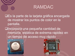 RAMDAC
Es la parte de la tarjeta gráfica encargada
 de mostrar los puntos de color en la
 pantalla.
Incorpora una pequeña cantidad de
 memoria estática de extrema rapidez en
 un tiempo de acceso muy rápido
 