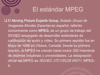 El estándar MPEG
 El Moving Picture Experts Group, titulado Grupo de
  Imagenes Moviles Expertas en español, referido
  comúnmente como MPEG, es un grupo de trabajo del
  ISO/IEC encargado de desarrollar estándares de
  codificación de audio y vídeo. Su primera reunión fue en
  Mayo de 1988 en Ottawa, Canadá. Desde su primera
  reunión, el MPEG ha crecido hasta incluir 350 miembros
  de distintas industrias y universidades. La designación
  oficial del MPEG es ISO/IEC JTC1/SC29 WG11. MPEG-
  4.
 