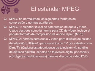 El estándar MPEG
 MPEG ha normalizado los siguientes formatos de
  compresión y normas auxiliares:
 MPEG-1: estándar inicial de compresión de audio y vídeo.
  Usado después como la norma para CD de vídeo, incluye el
  popular formato de compresión de audio Capa 3 (MP3).
 MPEG-2: normas para audio y vídeo para difusión de calidad
  de televisión. Utilizado para servicios de TV por satélite como
  DirecTV (Cadena estadounidense de televisión vía satélite
  de difusión directa), señales de televisión digital por cable y
  (con ligeras modificaciones) para los discos de vídeo DVD.
 