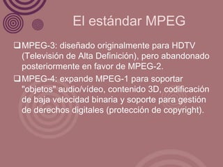 El estándar MPEG
MPEG-3: diseñado originalmente para HDTV
 (Televisión de Alta Definición), pero abandonado
 posteriormente en favor de MPEG-2.
MPEG-4: expande MPEG-1 para soportar
 "objetos" audio/vídeo, contenido 3D, codificación
 de baja velocidad binaria y soporte para gestión
 de derechos digitales (protección de copyright).
 