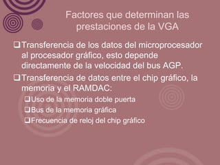 Factores que determinan las
                prestaciones de la VGA
Transferencia de los datos del microprocesador
 al procesador gráfico, esto depende
 directamente de la velocidad del bus AGP.
Transferencia de datos entre el chip gráfico, la
 memoria y el RAMDAC:
  Uso de la memoria doble puerta
  Bus de la memoria gráfica
  Frecuencia de reloj del chip gráfico
 