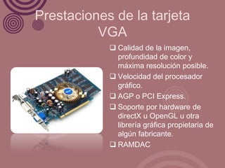 Prestaciones de la tarjeta
          VGA
             Calidad de la imagen,
              profundidad de color y
              máxima resolución posible.
             Velocidad del procesador
              gráfico.
             AGP o PCI Express.
             Soporte por hardware de
              directX u OpenGL u otra
              librería gráfica propietaria de
              algún fabricante.
             RAMDAC
 
