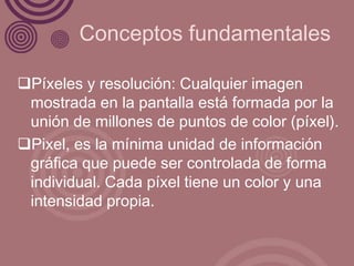 Conceptos fundamentales

Píxeles y resolución: Cualquier imagen
 mostrada en la pantalla está formada por la
 unión de millones de puntos de color (píxel).
Pixel, es la mínima unidad de información
 gráfica que puede ser controlada de forma
 individual. Cada píxel tiene un color y una
 intensidad propia.
 