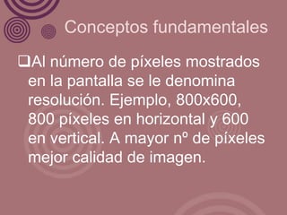 Conceptos fundamentales
Al número de píxeles mostrados
 en la pantalla se le denomina
 resolución. Ejemplo, 800x600,
 800 píxeles en horizontal y 600
 en vertical. A mayor nº de píxeles
 mejor calidad de imagen.
 