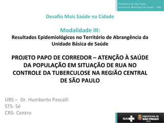 Desafio Mais Saúde na Cidade
Modalidade III:
Resultados Epidemiológicos no Território de Abrangência da
Unidade Básica de Saúde
PROJETO PAPO DE CORREDOR – ATENÇÃO À SAÚDE
DA POPULAÇÃO EM SITUAÇÃO DE RUA NO
CONTROLE DA TUBERCULOSE NA REGIÃO CENTRAL
DE SÃO PAULO
UBS – Dr. Humberto Pascalli
STS- Sé
CRS- Centro
 