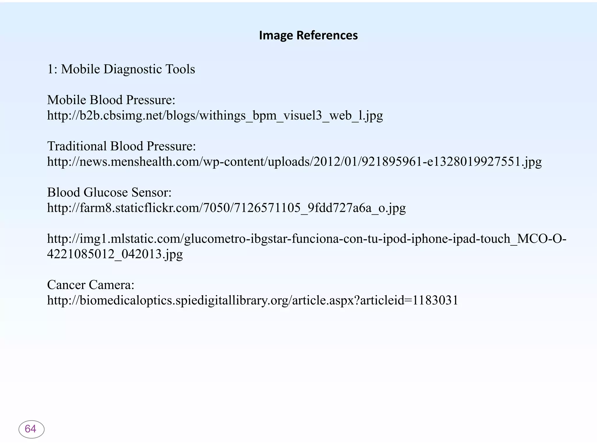 64
Image References
1: Mobile Diagnostic Tools
Mobile Blood Pressure:
http://b2b.cbsimg.net/blogs/withings_bpm_visuel3_web_l.jpg
Traditional Blood Pressure:
http://news.menshealth.com/wp-content/uploads/2012/01/921895961-e1328019927551.jpg
Blood Glucose Sensor:
http://farm8.staticflickr.com/7050/7126571105_9fdd727a6a_o.jpg
http://img1.mlstatic.com/glucometro-ibgstar-funciona-con-tu-ipod-iphone-ipad-touch_MCO-O-
4221085012_042013.jpg
Cancer Camera:
http://biomedicaloptics.spiedigitallibrary.org/article.aspx?articleid=1183031
 