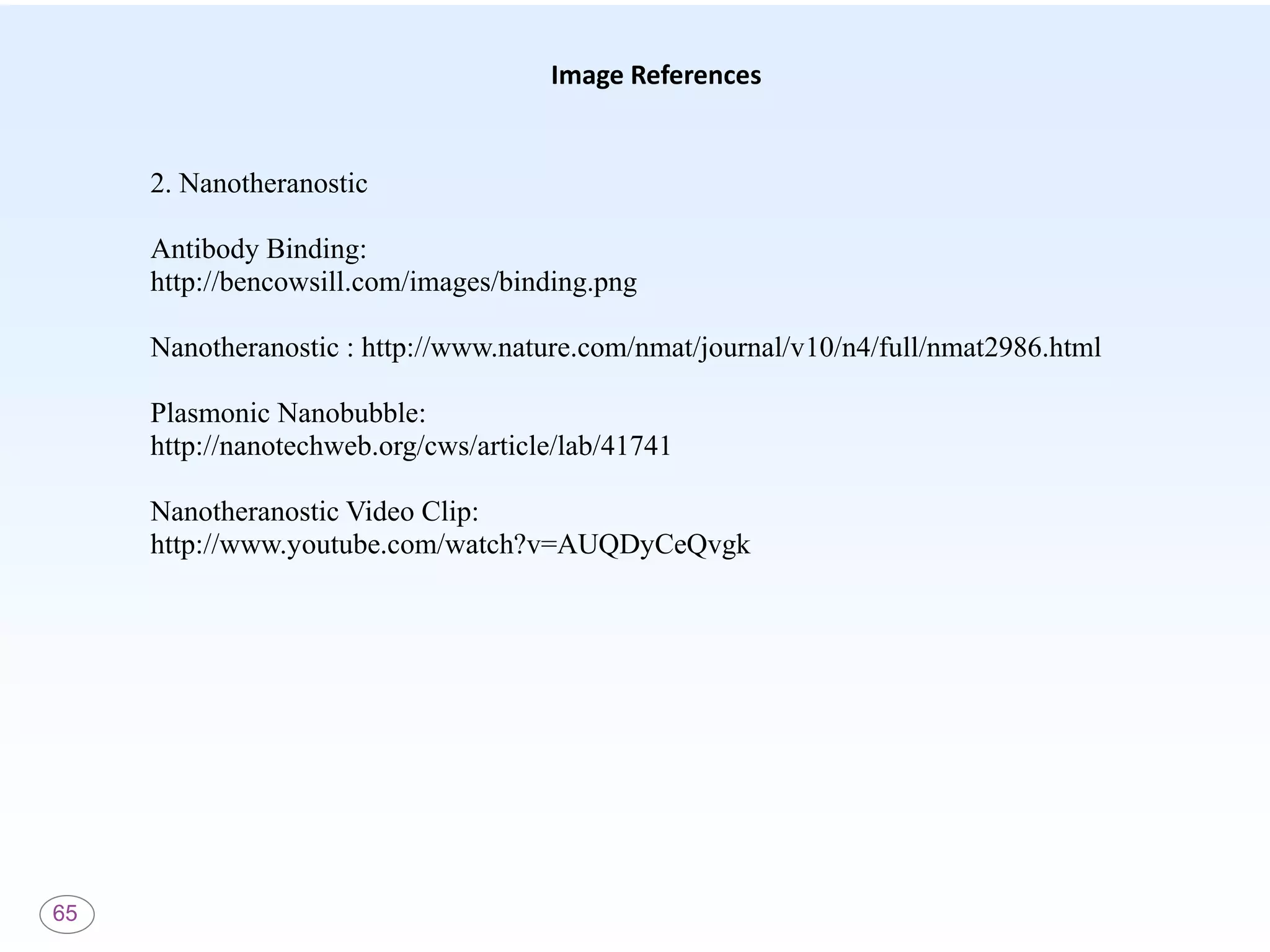 65
Image References
2. Nanotheranostic
Antibody Binding:
http://bencowsill.com/images/binding.png
Nanotheranostic : http://www.nature.com/nmat/journal/v10/n4/full/nmat2986.html
Plasmonic Nanobubble:
http://nanotechweb.org/cws/article/lab/41741
Nanotheranostic Video Clip:
http://www.youtube.com/watch?v=AUQDyCeQvgk
 