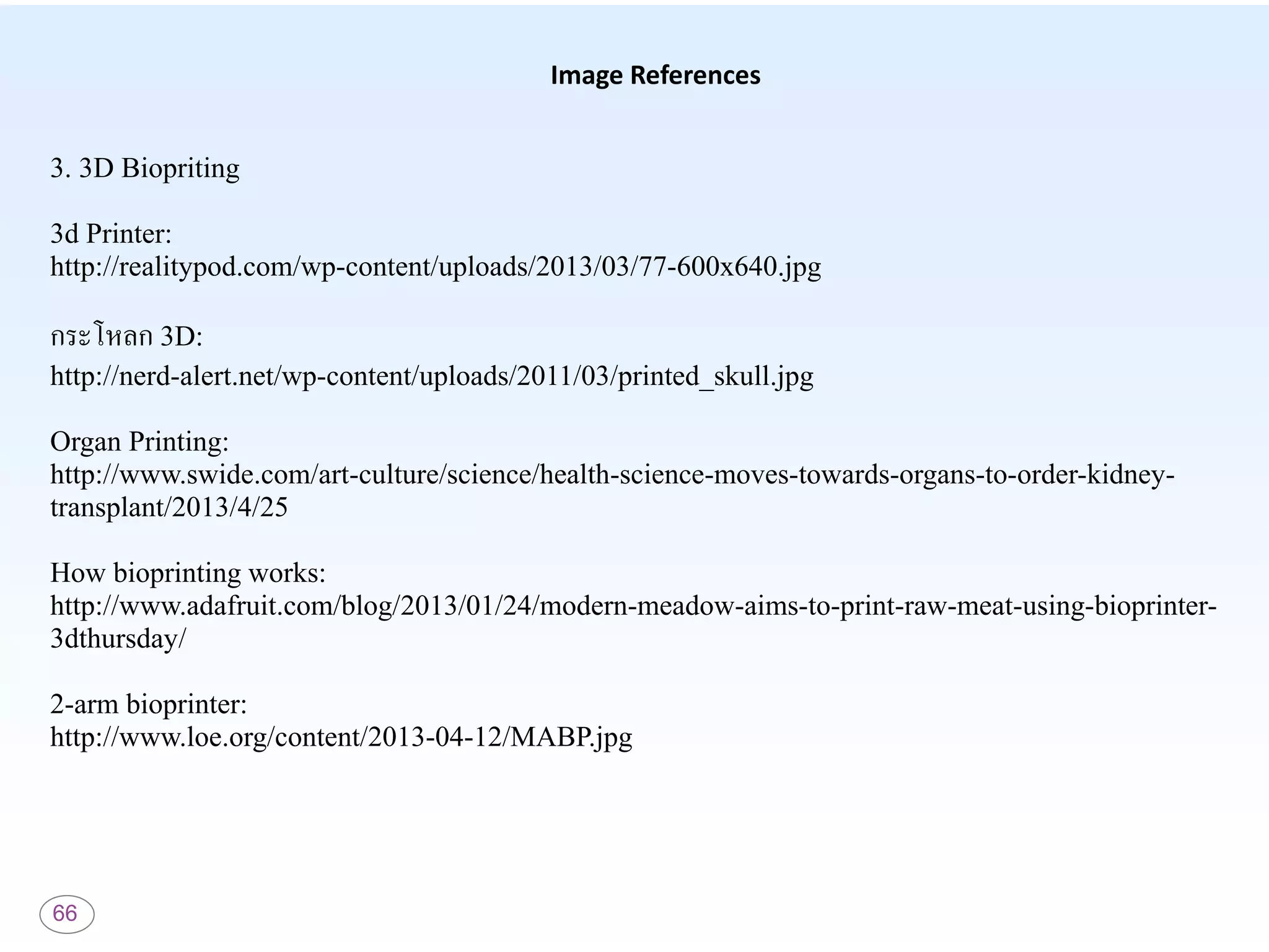 66
Image References
3. 3D Biopriting
3d Printer:
http://realitypod.com/wp-content/uploads/2013/03/77-600x640.jpg
กระโหลก 3D:
http://nerd-alert.net/wp-content/uploads/2011/03/printed_skull.jpg
Organ Printing:
http://www.swide.com/art-culture/science/health-science-moves-towards-organs-to-order-kidney-
transplant/2013/4/25
How bioprinting works:
http://www.adafruit.com/blog/2013/01/24/modern-meadow-aims-to-print-raw-meat-using-bioprinter-
3dthursday/
2-arm bioprinter:
http://www.loe.org/content/2013-04-12/MABP.jpg
 