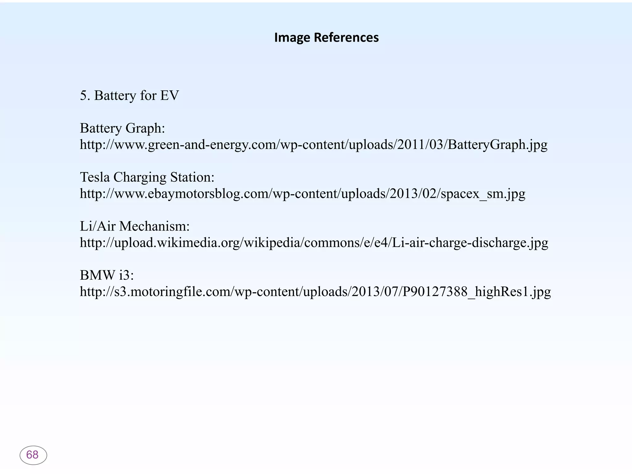 68
Image References
5. Battery for EV
Battery Graph:
http://www.green-and-energy.com/wp-content/uploads/2011/03/BatteryGraph.jpg
Tesla Charging Station:
http://www.ebaymotorsblog.com/wp-content/uploads/2013/02/spacex_sm.jpg
Li/Air Mechanism:
http://upload.wikimedia.org/wikipedia/commons/e/e4/Li-air-charge-discharge.jpg
BMW i3:
http://s3.motoringfile.com/wp-content/uploads/2013/07/P90127388_highRes1.jpg
 