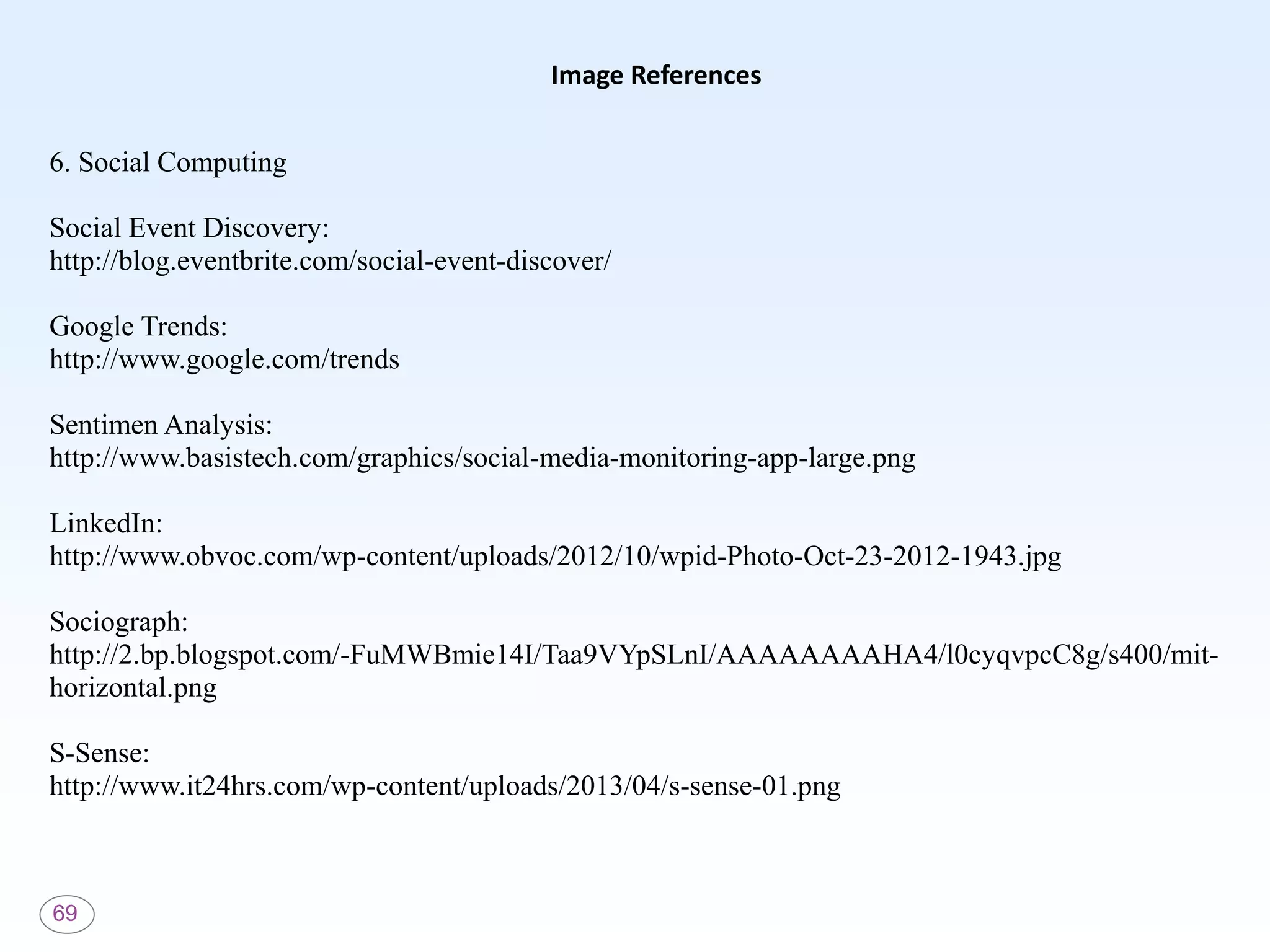 69
Image References
6. Social Computing
Social Event Discovery:
http://blog.eventbrite.com/social-event-discover/
Google Trends:
http://www.google.com/trends
Sentimen Analysis:
http://www.basistech.com/graphics/social-media-monitoring-app-large.png
LinkedIn:
http://www.obvoc.com/wp-content/uploads/2012/10/wpid-Photo-Oct-23-2012-1943.jpg
Sociograph:
http://2.bp.blogspot.com/-FuMWBmie14I/Taa9VYpSLnI/AAAAAAAAHA4/l0cyqvpcC8g/s400/mit-
horizontal.png
S-Sense:
http://www.it24hrs.com/wp-content/uploads/2013/04/s-sense-01.png
 