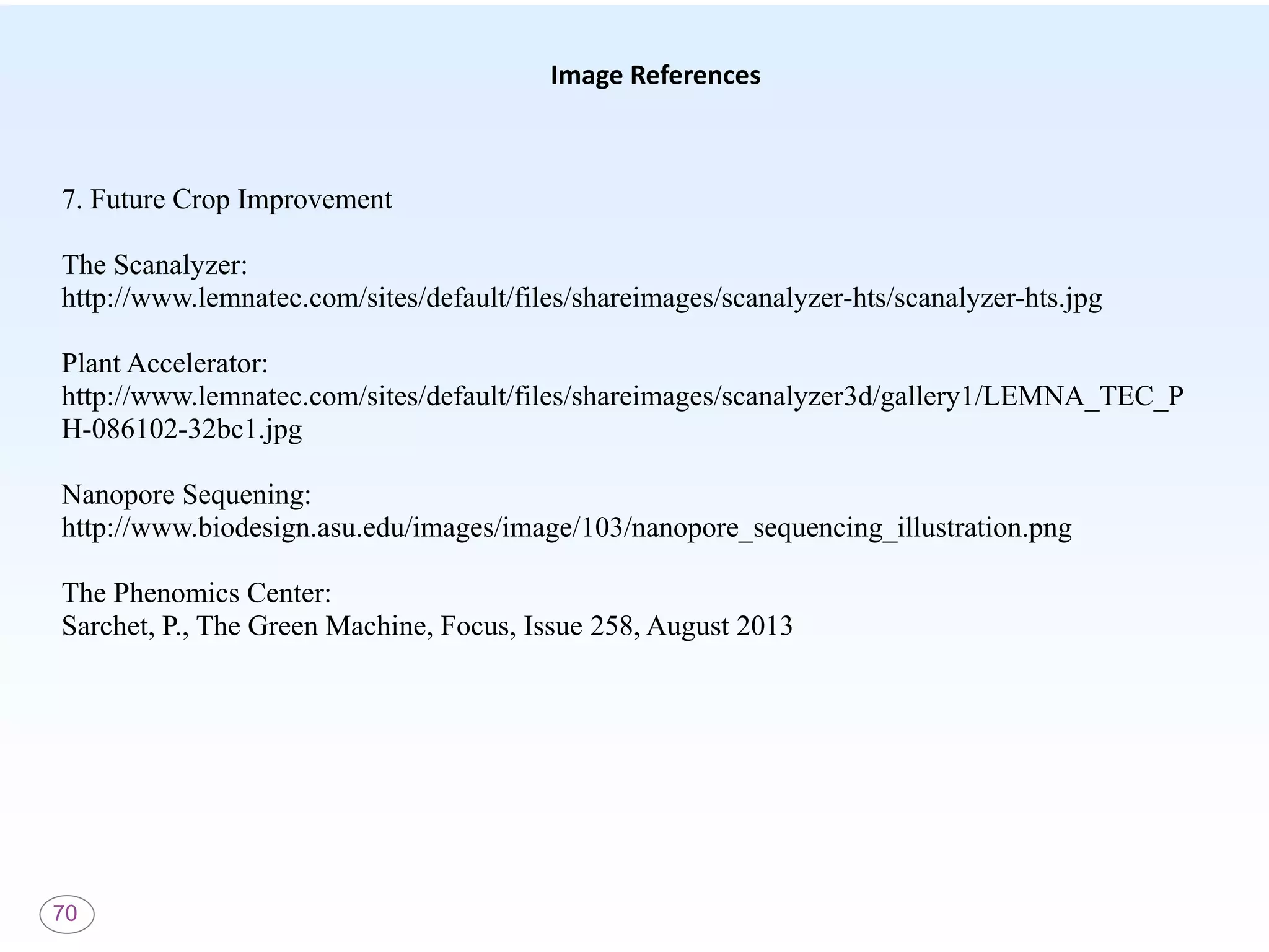 70
Image References
7. Future Crop Improvement
The Scanalyzer:
http://www.lemnatec.com/sites/default/files/shareimages/scanalyzer-hts/scanalyzer-hts.jpg
Plant Accelerator:
http://www.lemnatec.com/sites/default/files/shareimages/scanalyzer3d/gallery1/LEMNA_TEC_P
H-086102-32bc1.jpg
Nanopore Sequening:
http://www.biodesign.asu.edu/images/image/103/nanopore_sequencing_illustration.png
The Phenomics Center:
Sarchet, P., The Green Machine, Focus, Issue 258, August 2013
 