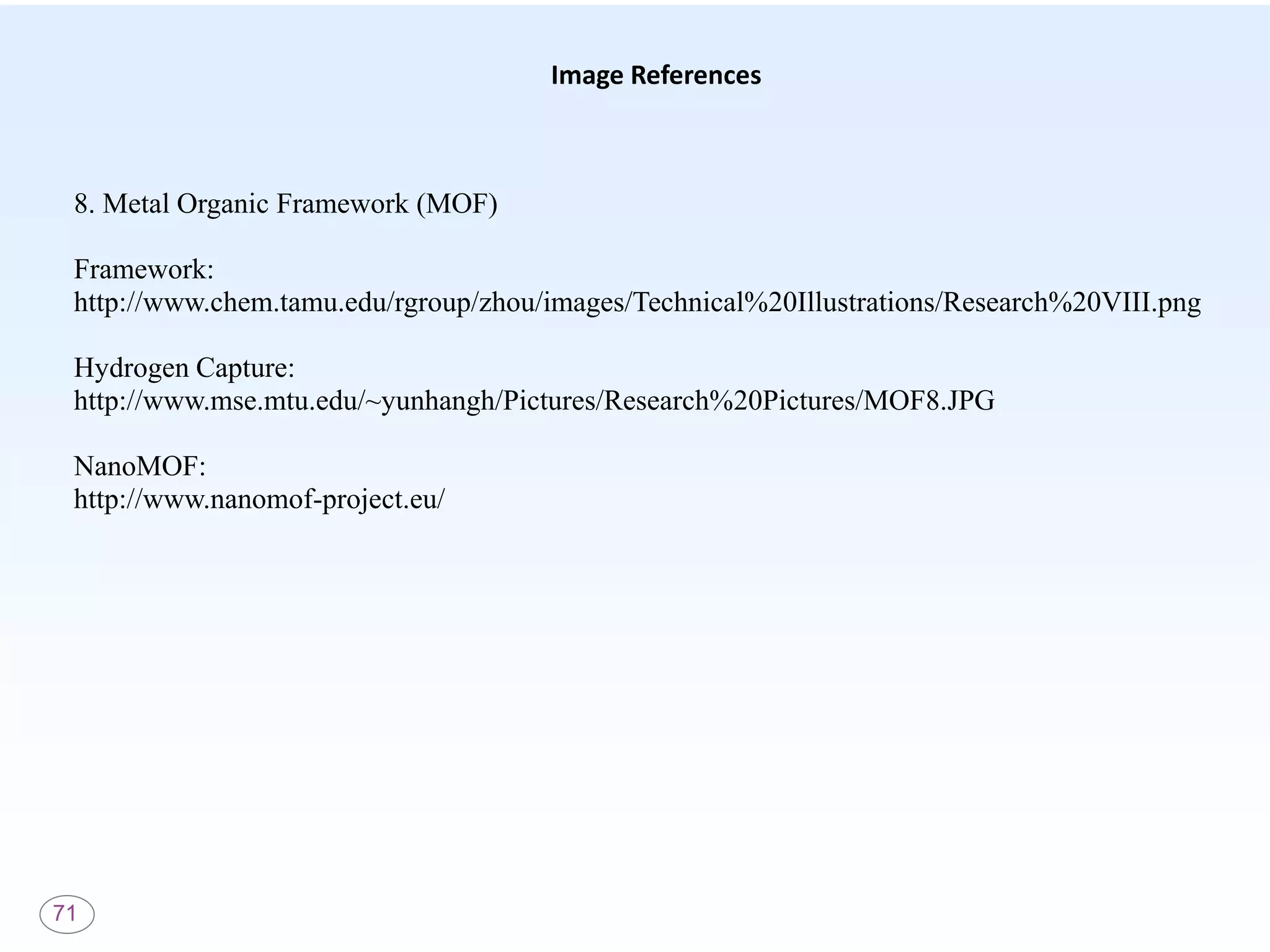 71
Image References
8. Metal Organic Framework (MOF)
Framework:
http://www.chem.tamu.edu/rgroup/zhou/images/Technical%20Illustrations/Research%20VIII.png
Hydrogen Capture:
http://www.mse.mtu.edu/~yunhangh/Pictures/Research%20Pictures/MOF8.JPG
NanoMOF:
http://www.nanomof-project.eu/
 