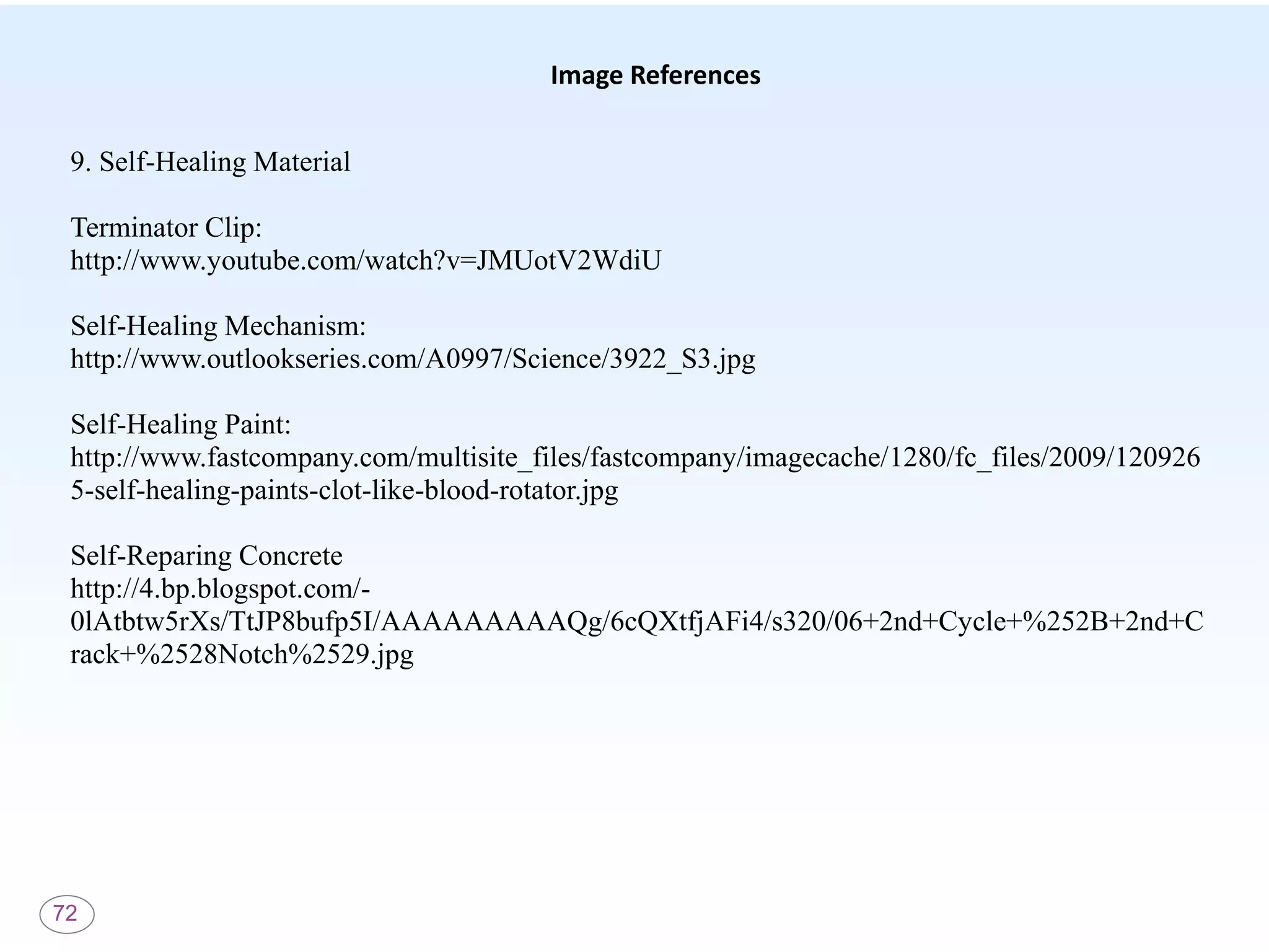 72
Image References
9. Self-Healing Material
Terminator Clip:
http://www.youtube.com/watch?v=JMUotV2WdiU
Self-Healing Mechanism:
http://www.outlookseries.com/A0997/Science/3922_S3.jpg
Self-Healing Paint:
http://www.fastcompany.com/multisite_files/fastcompany/imagecache/1280/fc_files/2009/120926
5-self-healing-paints-clot-like-blood-rotator.jpg
Self-Reparing Concrete
http://4.bp.blogspot.com/-
0lAtbtw5rXs/TtJP8bufp5I/AAAAAAAAAQg/6cQXtfjAFi4/s320/06+2nd+Cycle+%252B+2nd+C
rack+%2528Notch%2529.jpg
 