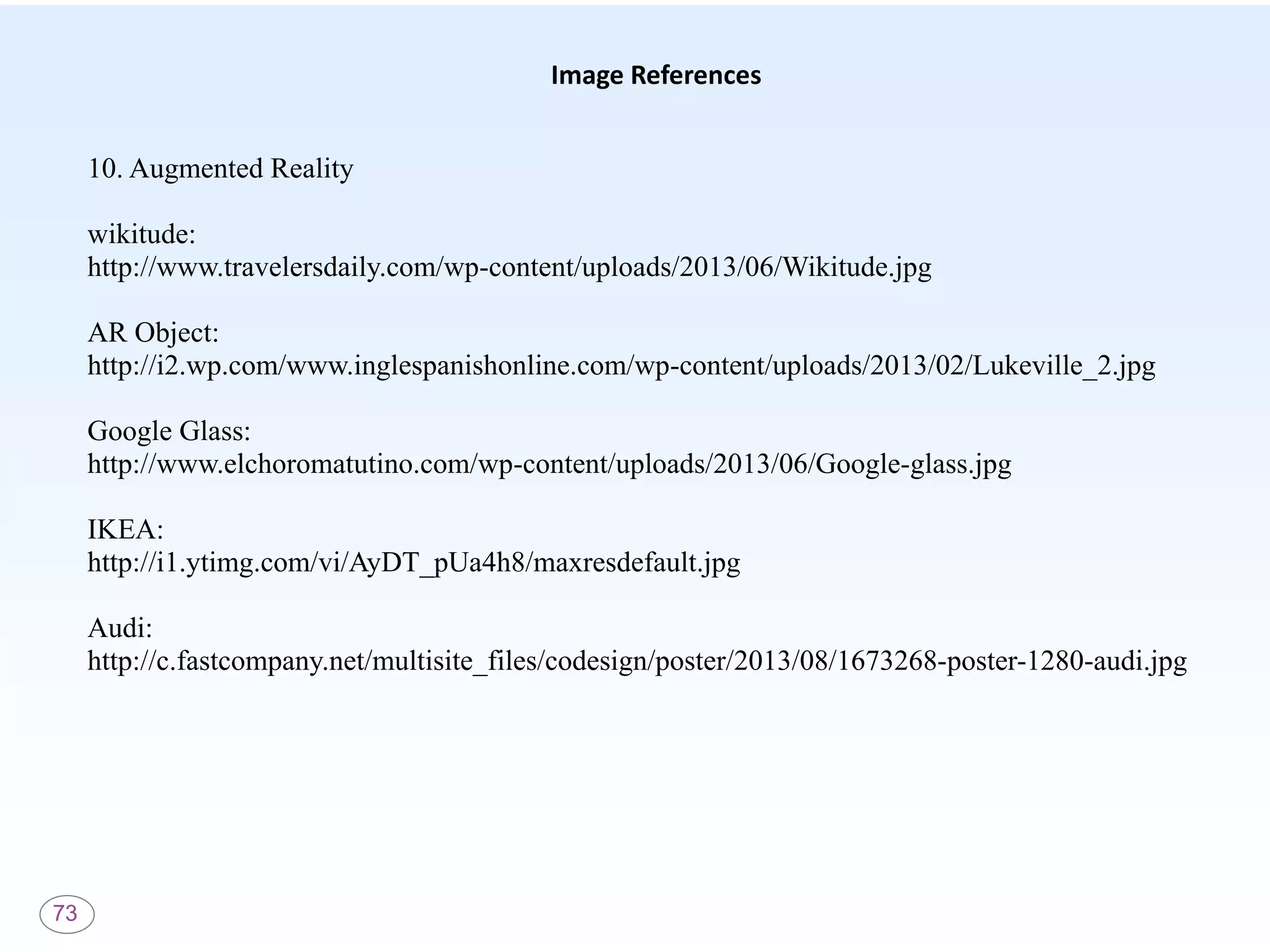 73
Image References
10. Augmented Reality
wikitude:
http://www.travelersdaily.com/wp-content/uploads/2013/06/Wikitude.jpg
AR Object:
http://i2.wp.com/www.inglespanishonline.com/wp-content/uploads/2013/02/Lukeville_2.jpg
Google Glass:
http://www.elchoromatutino.com/wp-content/uploads/2013/06/Google-glass.jpg
IKEA:
http://i1.ytimg.com/vi/AyDT_pUa4h8/maxresdefault.jpg
Audi:
http://c.fastcompany.net/multisite_files/codesign/poster/2013/08/1673268-poster-1280-audi.jpg
 