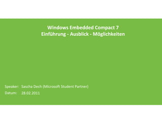 Windows Embedded Compact 7
                      Einführung - Ausblick - Möglichkeiten




Speaker: Sascha Dech (Microsoft Student Partner)
Datum:   28.02.2011
 