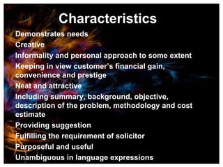 Characteristics Demonstrates needs Creative Informality and personal approach to some extent Keeping in view customer’s financial gain, convenience and prestige Neat and attractive Including summary, background, objective, description of the problem, methodology and cost estimate Providing suggestion Fulfilling the requirement of solicitor Purposeful and useful Unambiguous in language expressions 