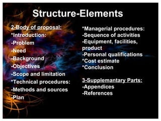 Structure-Elements 2-Body of proposal: *Introduction: -Problem -Need -Background -Objectives -Scope and limitation *Technical procedures: -Methods and sources -Plan *Managerial procedures: -Sequence of activities -Equipment, facilities, product -Personal qualifications *Cost estimate *Conclusion 3-Supplemantary Parts: -Appendices -References 