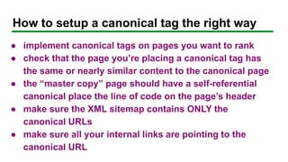 How to setup a canonical tag the right way
● implement canonical tags on pages you want to rank
● check that the page you’re placing a canonical tag has
the same or nearly similar content to the canonical page
● the “master copy” page should have a self-referential
canonical place the line of code on the page’s header
● make sure the XML sitemap contains ONLY the
canonical URLs
● make sure all your internal links are pointing to the
canonical URL
 