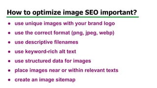 How to optimize image SEO important?
● use unique images with your brand logo
● use the correct format (png, jpeg, webp)
● use descriptive filenames
● use keyword-rich alt text
● use structured data for images
● place images near or within relevant texts
● create an image sitemap
 