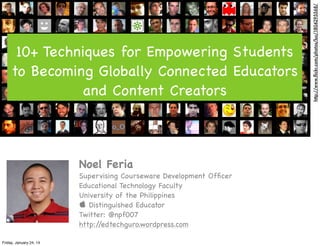 Noel Feria
Supervising Courseware Development Ofﬁcer
Educational Technology Faculty
University of the Philippines
 Distinguished Educator
Twitter: @npf007
http:/
/edtechguro.wordpress.com
Friday, January 24, 14

http://www.ﬂickr.com/photos/luc/1804295568/

10+ Techniques for Empowering Students
to Becoming Globally Connected Educators
and Content Creators

 