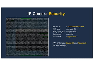 IP Camera Security
Device id : XXXX69XXXXWSXXX
Wifi_ssid : missconf4
Wifi_wpa_psk : P@ssw0rd
Username : admin
Password : P@ssw0rd
*We only need Device ID and Password
for remote login
 