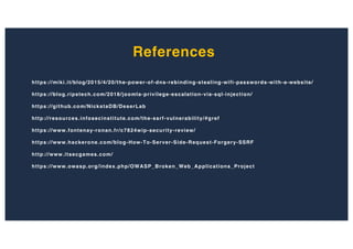 References
https://miki.it/blog/2015/4/20/the-power-of-dns-rebinding-stealing-wifi-passwords-with-a-website/
https://blog.ripstech.com/2018/joomla-privilege-escalation-via-sql-injection/
https://github.com/NickstaDB/DeserLab
http://resources.infosecinstitute.com/the-ssrf-vulnerability/#gref
https://www.fontenay-ronan.fr/c7824wip-security-review/
https://www.hackerone.com/blog-How-To-Server-Side-Request-Forgery-SSRF
http://www.itsecgames.com/
https://www.owasp.org/index.php/OWASP_Broken_Web_Applications_Project
 