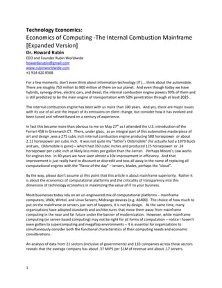 Technology Economics:
Economics of Computing -The Internal Combustion Mainframe
[Expanded Version]
Dr. Howard Rubin
CEO and Founder Rubin Worldwide
howardarubin@gmail.com
www.rubinworldwide.com
+1 914 420 8568

For a few moments, don’t even think about information technology (IT)…. think about the automobile.
There are roughly 750 million to 900 million of them on our planet. And even though today we have
hybrids, synergy drive, electric cars, and diesel, the internal combustion engine powers 99% of them and
is still predicted to be the main engine of transportation with 50% penetration through at least 2025.

The internal combustion engine has been with us more than 100 years. And yes, there are major issues
with its use of oil and the impact of its emissions on client change, but consider how it has evolved and
been tuned and refined based on a century of experience.

In fact this became more than obvious to me on May 27th as I attended the U.S. introduction of the
Ferrari 458 in Greenwich CT. There, under glass, as an integral part of this automotive masterpiece of
art and design ,was a 275 cubic inch internal combustion engine producing 580 horsepower or about
2.11 horsepower per cubic inch. It was not quite my “father’s Oldsmobile” (he actually had a 1970 Buick
and yes, Oldsmobile is gone) – which had 350 cubic inches and produced 125 horsepower or .24
horsepower per cubic inch at likely less miles per gallon than the Ferrari. Perhaps Moore’s Law works
for engines too. In 40 years we have seen almost a 10x improvement in efficiency. And that
improvement is just really hard to discount or discredit and toss all away in the name of replacing all
computational engines with the “flavor of the day” – servers, blades, perhaps the “cloud”.

By the way, please don’t assume at this point that this article is about mainframe superiority. Rather it
is about the economics of computational platforms and the criticality of transparency into this
dimension of technology economics in maximizing the value of IT to your business.

Most businesses today rely on an un-engineered mix of computational platforms – mainframe
computers; UNIX, Wintel, and Linux Servers; Midrange devices (e.g. AS400). The choice of how much to
put on the mainframe or servers just sort of happens, it is not by design. At the same time, many
organizations have adopted standards and architectures that move them away from mainframe
computing in the near and far future under the banner of modernization. However, while mainframe
computing (or server-based computing) may not be right for all forms of computation – notice I haven’t
even gotten to supercomputing and megaflop environments – it is essential for organizations to
simultaneously consider both the functional characteristics of their computing needs and economic
considerations.

An analysis of data from 21 sectors (inclusive of governments) and 133 companies across those sectors
reveals that the average company has about .37 MIPS per $1M of revenue and about .17 servers.



1
 