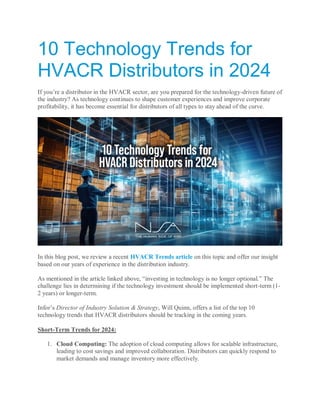 10 Technology Trends for
HVACR Distributors in 2024
If you’re a distributor in the HVACR sector, are you prepared for the technology-driven future of
the industry? As technology continues to shape customer experiences and improve corporate
profitability, it has become essential for distributors of all types to stay ahead of the curve.
In this blog post, we review a recent HVACR Trends article on this topic and offer our insight
based on our years of experience in the distribution industry.
As mentioned in the article linked above, “investing in technology is no longer optional.” The
challenge lies in determining if the technology investment should be implemented short-term (1-
2 years) or longer-term.
Infor’s Director of Industry Solution & Strategy, Will Quinn, offers a list of the top 10
technology trends that HVACR distributors should be tracking in the coming years.
Short-Term Trends for 2024:
1. Cloud Computing: The adoption of cloud computing allows for scalable infrastructure,
leading to cost savings and improved collaboration. Distributors can quickly respond to
market demands and manage inventory more effectively.
 