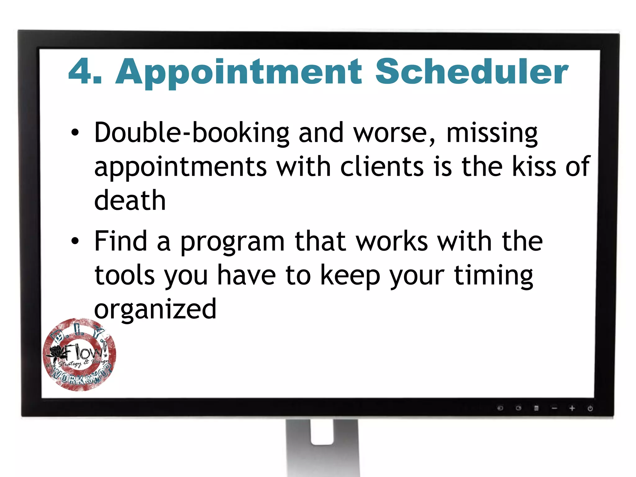 4. Appointment Scheduler
• Double-booking and worse, missing
  appointments with clients is the kiss of
  death
• Find a program that works with the
  tools you have to keep your timing
  organized
 