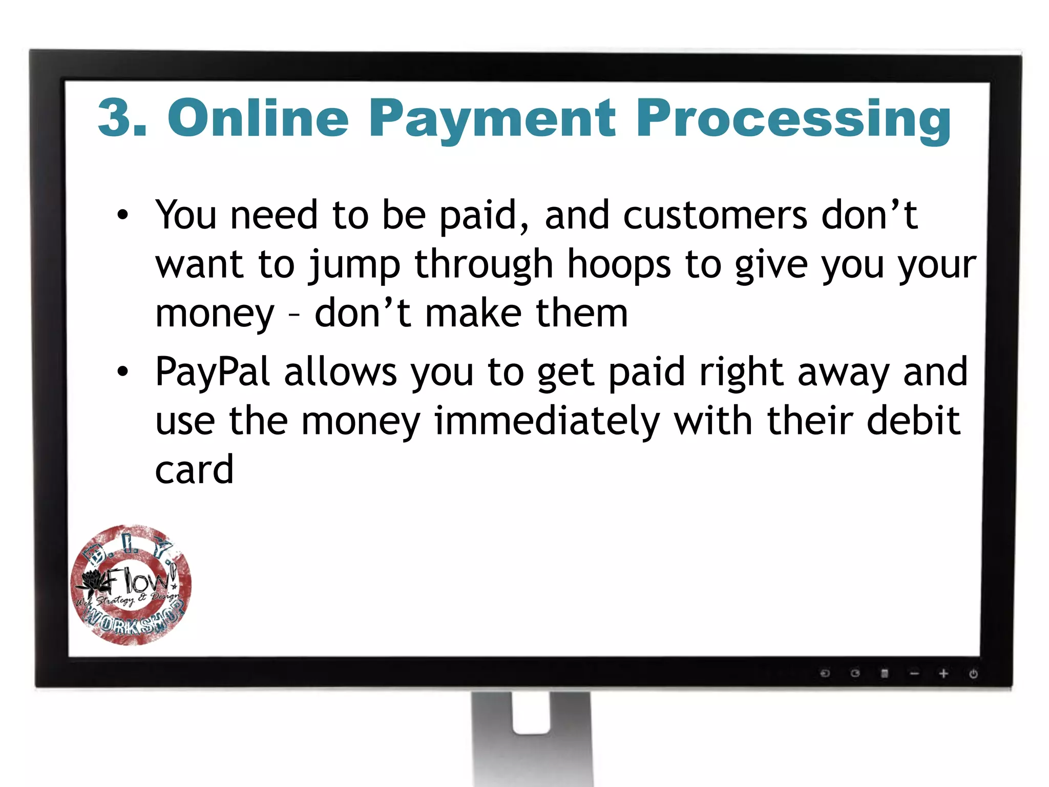3. Online Payment Processing
• You need to be paid, and customers don’t
  want to jump through hoops to give you your
  money – don’t make them
• PayPal allows you to get paid right away and
  use the money immediately with their debit
  card
 