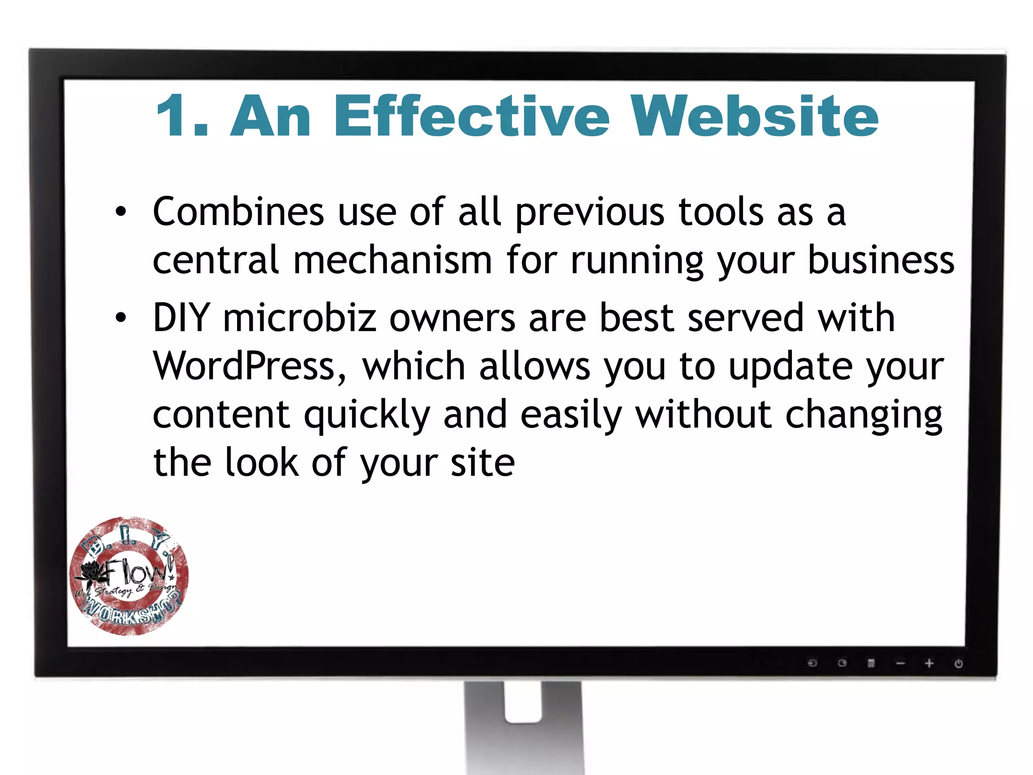 1. An Effective Website
• Combines use of all previous tools as a
  central mechanism for running your business
• DIY microbiz owners are best served with
  WordPress, which allows you to update your
  content quickly and easily without changing
  the look of your site
 