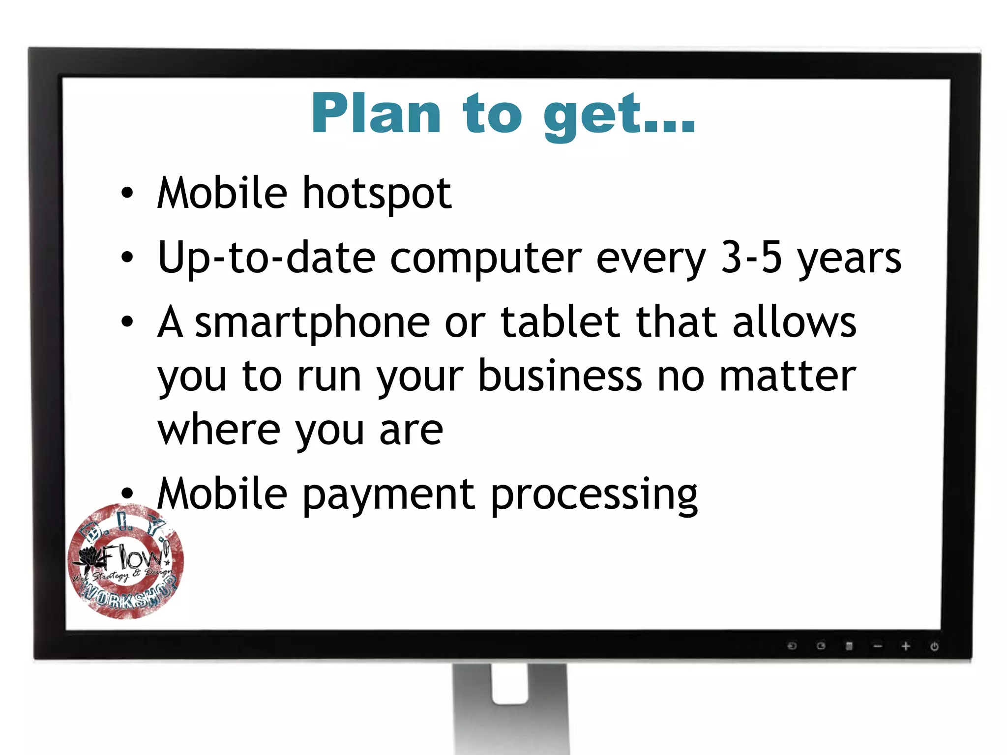 Plan to get…
• Mobile hotspot
• Up-to-date computer every 3-5 years
• A smartphone or tablet that allows
  you to run your business no matter
  where you are
• Mobile payment processing
 