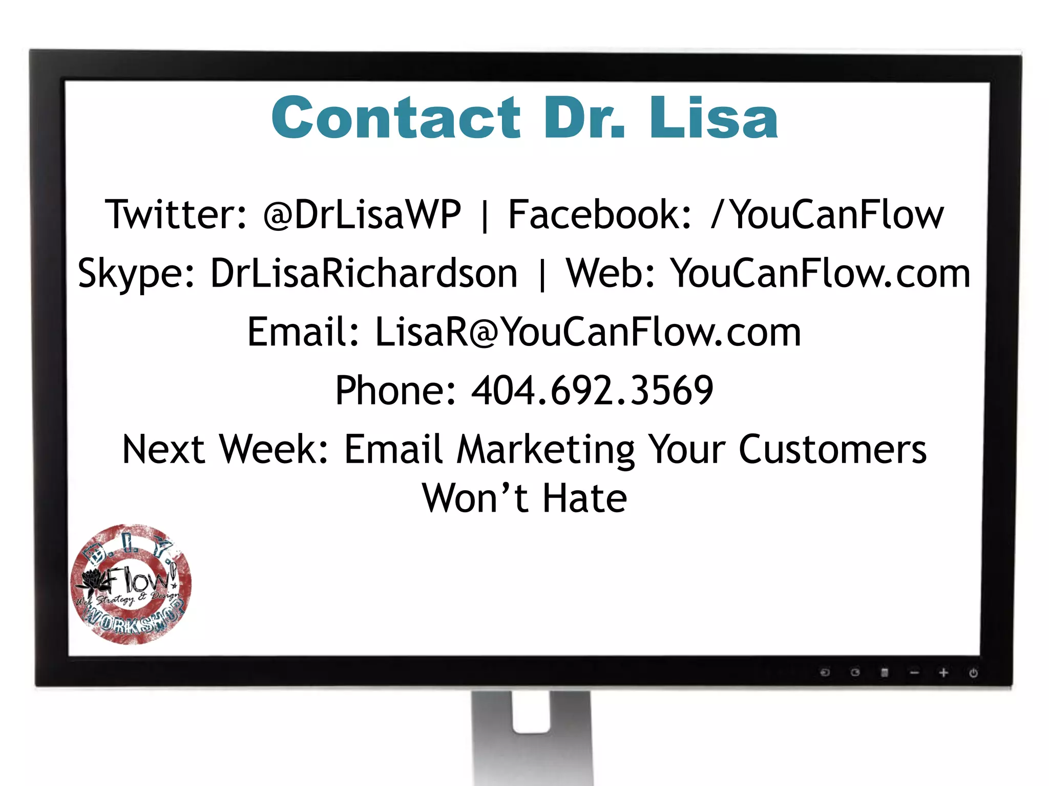 Contact Dr. Lisa
 Twitter: @DrLisaWP | Facebook: /YouCanFlow
Skype: DrLisaRichardson | Web: YouCanFlow.com
         Email: LisaR@YouCanFlow.com
              Phone: 404.692.3569
  Next Week: Email Marketing Your Customers
                   Won’t Hate
 