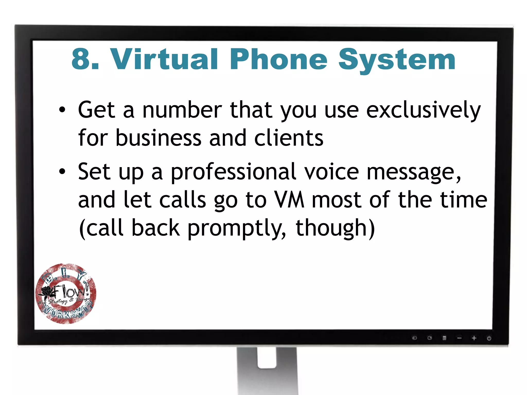8. Virtual Phone System
• Get a number that you use exclusively
  for business and clients
• Set up a professional voice message,
  and let calls go to VM most of the time
  (call back promptly, though)
 