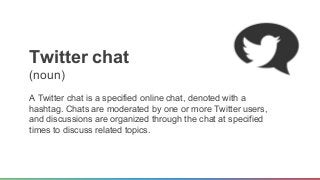 T witter chat 
(noun) 
A Twitter chat is a specified online chat, denoted with a 
hashtag. Chats are moderated by one or m...