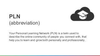 PLN 
(abbreviation) 
Your Personal Learning Network (PLN) is a term used to 
describe the online community of people you connect with, that 
help you to learn and grow both personally and professionally. 
 