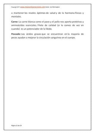 Copyright 2011 www.mejorarlaserecciones.com Autor: Jon Remington
Página 12 de 19
a mantener los niveles óptimos de salud y de la hormona físicas y
mentales.
Carne: La carne blanca como el pavo y el pollo nos aporta proteínas y
aminoácidos esenciales. Filete de calidad (si lo comes de vez en
cuando) es un potenciador de la libido.
Pescado: Los ácidos grasos que se encuentran en la mayoría de
peces ayudan a mejorar la circulación sanguínea en el cuerpo.
 