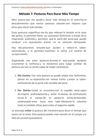 Copyright 2011 www.mejorarlaserecciones.com Autor: Jon Remington
Página 14 de 19
Método 7: Posturas Para Durar Más Tiempo
Otro avance que me ayudó a durar más tiempo en la cama fue el
descubrimiento que ciertas posturas sexuales son mejores que
otras para durar más tiempo.
Estas posturas específicas son las que reducen la tensión en la zona
del pecho, le permiten llenar sus pulmones fácilmente a través de la
respiración profunda y permiten que la parte del pene que puede
conducir a la eyaculación precoz no se estimule demasiado.
Hay dos posiciones sexuales que ayudan a reducir el sobre-
estimulación, y le permiten mantener la calma y el control de
su eyaculación.
Empezando con estas posturas durante el sexo puede ayudarle
a aumentar la confianza y la resistencia para luego cambiar de
postura una vez se siente capaz de mejor controlarse.
1. Ella Encima: Con esta postura se puede relajar más fácilmente,
piense en su respiración con menos estrés y evitar la sobre-
estimulación de la parte más sensible del pene.
2. Por Detrás: Usted se encuentra con la espalda recta capaz
de respirar profundamente y evitar el exceso de estimulación
visual. Si el cuerpo de tu pareja te excita demasiado,
usted puede mirar hacia otro lado. Mantener la columna
recta es también eficaz para evitar el orgasmo rapido.
Le aconsejo evitar la postura del misionero para durar el tiempo que
quiera en la cama. Esta postura puede crear tensión en el cuerpo y la
falta de control eyaculatorio.
 