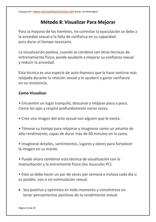 Copyright 2011 www.mejorarlaserecciones.com Autor: Jon Remington
Página 15 de 19
Método 8: Visualizar Para Mejorar
Para la mayoría de los hombres, no controlar la eyaculación se debe a
la ansiedad sexual o la falta de confianza en su capacidad
para durar el tiempo necesario.
La visualización postiva, cuando se combina con otras técnicas de
entrenamiento físico, puede ayudarle a mejorar su confianza sexual
y reducir la ansiedad.
Esta técnica es una especie de auto-hipnosis que le hace sentirse más
relajado durante la relación sexual y le ayudará a ganar confianza
en su resistencia.
Como Visualizar
• Encuentre un lugar tranquilo, descanse y relájese poco a poco.
Cierre los ojos y respire profundamente varias veces.
• Cree una imagen del acto sexual con alguien que le excita.
• Tómese su tiempo para relajarse y imaginese como un amante de
alto rendimiento, capaz de durar más de 60 minutos en la cama.
• Imaginese detalles, sentimientos, lugares y olores para fortalecer
la imagen en su mente.
• Puede ahora combinar esta técnica de visualización con la
masturbación y la entramiento físico (los musculos PC).
• Esto se debe hacer un par de veces por semana e incluso cada día si
es posible, con o sin estimulación sexual.
Sea positivo y optimista en todo momento y concéntrese en
tener pensamientos positivos de tu rendimiento sexual.
 