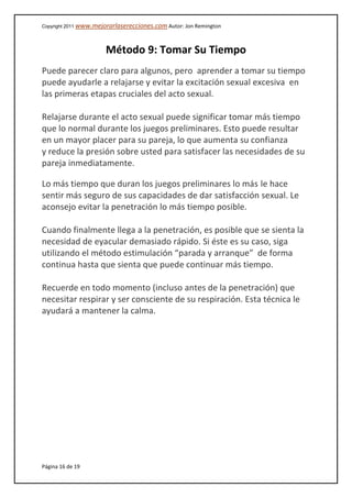 Copyright 2011 www.mejorarlaserecciones.com Autor: Jon Remington
Página 16 de 19
Método 9: Tomar Su Tiempo
Puede parecer claro para algunos, pero aprender a tomar su tiempo
puede ayudarle a relajarse y evitar la excitación sexual excesiva en
las primeras etapas cruciales del acto sexual.
Relajarse durante el acto sexual puede significar tomar más tiempo
que lo normal durante los juegos preliminares. Esto puede resultar
en un mayor placer para su pareja, lo que aumenta su confianza
y reduce la presión sobre usted para satisfacer las necesidades de su
pareja inmediatamente.
Lo más tiempo que duran los juegos preliminares lo más le hace
sentir más seguro de sus capacidades de dar satisfacción sexual. Le
aconsejo evitar la penetración lo más tiempo posible.
Cuando finalmente llega a la penetración, es posible que se sienta la
necesidad de eyacular demasiado rápido. Si éste es su caso, siga
utilizando el método estimulación “parada y arranque” de forma
continua hasta que sienta que puede continuar más tiempo.
Recuerde en todo momento (incluso antes de la penetración) que
necesitar respirar y ser consciente de su respiración. Esta técnica le
ayudará a mantener la calma.
 