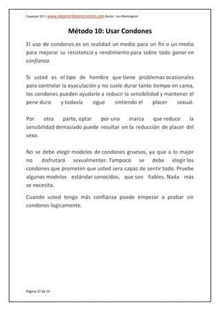 Copyright 2011 www.mejorarlaserecciones.com Autor: Jon Remington
Página 17 de 19
Método 10: Usar Condones
El uso de condones es en realidad un medio para un fin o un medio
para mejorar su resistencia y rendimiento para sobre todo ganar en
confianza.
Si usted es el tipo de hombre que tiene problemas ocasionales
para controlar la eyaculación y no suele durar tanto tiempo en cama,
los condones pueden ayudarle a reducir la sensibilidad y mantener el
pene duro y todavía sigue sintiendo el placer sexual.
Por otra parte, optar por una marca que reduce la
sensibilidad demasiado puede resultar en la reducción de placer del
sexo.
No se debe elegir modelos de condones gruesos, ya que a lo major
no disfrutará sexualmenter. Tampoco se debe elegir los
condones que prometen que usted sera capaz de sentir todo. Pruebe
algunos modelos estándar conocidos, que son fiables. Nada más
se necesita.
Cuando usted tenga más confianza puede empezar a probar sin
condones logicamente.
 