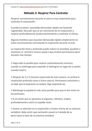 Copyright 2011 www.mejorarlaserecciones.com Autor: Jon Remington
Página 7 de 19
Método 3: Respirar Para Controlar
Respirar correctamente durante el sexo es muy importante para
controlar la eyaculación.
Cuando era joven, eyaculaba demasiado rápido con bastante
regularidad. Descubrí que al ser consciente de mi respiración y
respirar profundamente ayuda enormemente a controlar el clímax.
Algunos hombres que eyaculan demasiado rápido simplemente no
están correctamente controlando la respiración durante el sexo.
La respiración lenta y profunda puede reducir la ansiedad, ayudarle a
mantener el control e incluso ayuda a que el pene permanezca duro
durante más tiempo.
• Haga todo lo posible para respirar profundamente mientras
usando su estómago para expandir el diafragma en lugar de su pecho
cuando respira.
• Después de 2 o 3 minutos respirando de esta manera, se sentirá la
respiración profunda como si fuera natural. Permanece consciente y
no deje que la respiración se acelere. Siga respirando así.
• Mantenga la espalda lo más recta posible para que el aire entre en
los pulmones.
• Si se siente que se aproxima al orgasmo, ralentice, respire
profundamente y estire la espalda recta.
• Centre su atención en la respiración y la base misma de su columna
vertebral: debe sentir que excitación sexual se traslade de su
pene hasta la base de la columna vertebral
 