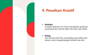 9. Penulisan Kreatif
▪ Deskripsi
Gunakan deskripsi rinci untuk menciptakan gambaran
yang hidup dan menarik dalam fiksi atau esai pribadi.
▪ Dialog
Jika menulis cerita fiksi, buat dialog yang realistis dan
relevan untuk mengembangkan karakter dan plot.
 