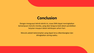 Conclusion
Dengan menguasai teknik-teknik ini, siswa SMA dapat meningkatkan
kemampuan menulis mereka, yang akan berguna baik dalam pendidikan
lanjutan maupun dalam kehidupan sehari-hari.
Menulis adalah keterampilan yang dapat terus dikembangkan dan
ditingkatkan seiring waktu.
 