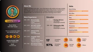 Skills
Lusius Sinurat
Book Writer
Soft Skill Trainer
This is a sample text. Insert
your desired text here
About Me
Work Experience
Book Writing
MS Office
Blog
Corel Draw
Photoshop
Speaking Ability
Book
Writer
650
Sof Skill
Trainer
400
Completed
Projects
17
Completed
Projects
97%
Graphic
design
450
Others
235
Education
2003 - 2005 Theologi (M.Hum)
The Catholic
Parahyangan University
1998 - 2002 Philosophy (SS)
The Catholic
Parahyangan University
2002 - 2003 Retreat Guides
Pusat Spiritualitas
Pratista
Civita Youth Camp
2012 - 2015 Soft Skill Traineer
PLAN Internatioan/
Indonesia Business Link
2009 - 2014 Child & Family
Conselor
CFDC Misericordia
2015 - 2016 Campaign Team
Leader
DAG-DKI; Samosir
Regional Election; Medan
Legislative Election
2012 - Now Educational Trainer
Pena Sinergi Consullting
Contact Number (WA)
+62 812 6269 6141
Email:
lusiussinurat
I have a persistent work ethic. I am a fast learner with positive and open-minded
thinking, goal-oriented while enjoying each stage of the process of achieving it. I
am a creative and innovative person, possess quantitative and qualitative
analytical skills, and simultaneously care about seemingly trivial matters.
 