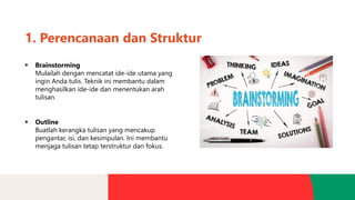 1. Perencanaan dan Struktur
▪ Brainstorming
Mulailah dengan mencatat ide-ide utama yang
ingin Anda tulis. Teknik ini membantu dalam
menghasilkan ide-ide dan menentukan arah
tulisan.
▪ Outline
Buatlah kerangka tulisan yang mencakup
pengantar, isi, dan kesimpulan. Ini membantu
menjaga tulisan tetap terstruktur dan fokus.
 