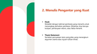 2. Menulis Pengantar yang Kuat
▪ Hook
Mulailah dengan kalimat pembuka yang menarik untuk
menangkap perhatian pembaca. Misalnya, bisa berupa
kutipan, pertanyaan retoris, atau fakta menarik.
▪ Thesis Statement
Sertakan pernyataan tesis yang jelas yang merangkum
argumen utama atau tujuan tulisan Anda.
 