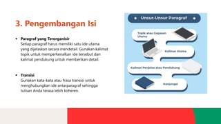 3. Pengembangan Isi
▪ Paragraf yang Terorganisir
Setiap paragraf harus memiliki satu ide utama
yang dijelaskan secara mendetail. Gunakan kalimat
topik untuk memperkenalkan ide tersebut dan
kalimat pendukung untuk memberikan detail.
▪ Transisi
Gunakan kata-kata atau frasa transisi untuk
menghubungkan ide antarparagraf sehingga
tulisan Anda terasa lebih koheren.
 