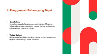 4. Penggunaan Bahasa yang Tepat
▪ Gaya Bahasa
Sesuaikan gaya bahasa dengan jenis tulisan. Misalnya,
tulisan akademis memerlukan bahasa formal, sedangkan
tulisan kreatif bisa lebih bebas.
▪ Variasi Kalimat
Gunakan variasi dalam struktur kalimat untuk menghindari
repetisi dan menjaga minat pembaca.
 
